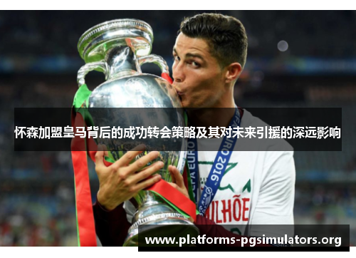 怀森加盟皇马背后的成功转会策略及其对未来引援的深远影响