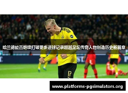 哈兰德能否继续打破更多进球记录超越足坛传奇人物创造历史新篇章