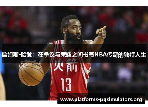 詹姆斯·哈登：在争议与荣耀之间书写NBA传奇的独特人生