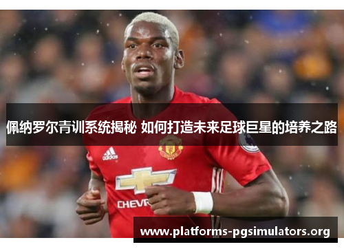 佩纳罗尔青训系统揭秘 如何打造未来足球巨星的培养之路
