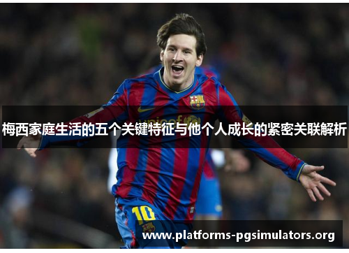 梅西家庭生活的五个关键特征与他个人成长的紧密关联解析