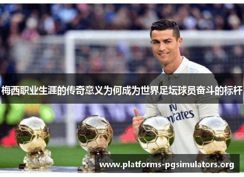 梅西职业生涯的传奇意义为何成为世界足坛球员奋斗的标杆