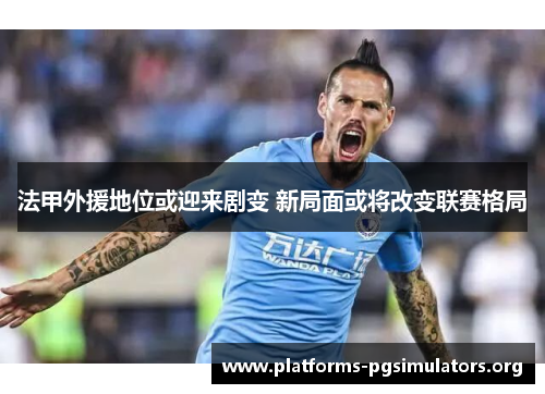法甲外援地位或迎来剧变 新局面或将改变联赛格局