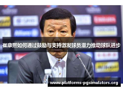 崔康熙如何通过鼓励与支持激发球员潜力推动球队进步