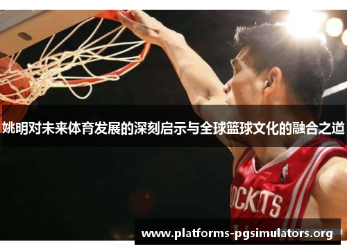 姚明对未来体育发展的深刻启示与全球篮球文化的融合之道