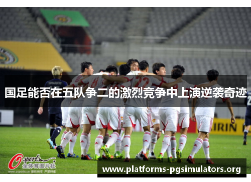国足能否在五队争二的激烈竞争中上演逆袭奇迹