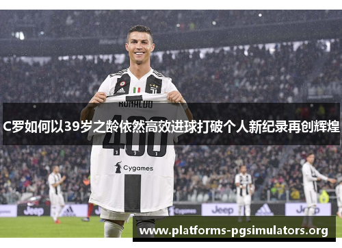 C罗如何以39岁之龄依然高效进球打破个人新纪录再创辉煌
