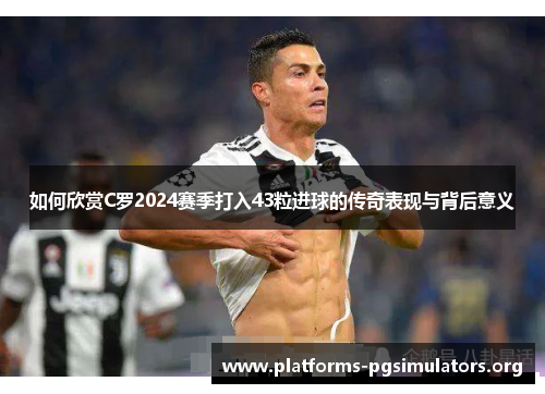 如何欣赏C罗2024赛季打入43粒进球的传奇表现与背后意义