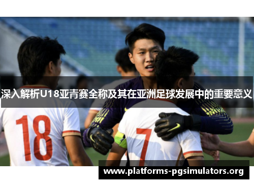 深入解析U18亚青赛全称及其在亚洲足球发展中的重要意义
