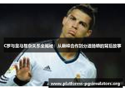 C罗与皇马复杂关系全揭秘：从巅峰合作到分道扬镳的背后故事