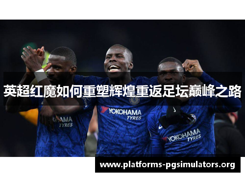 英超红魔如何重塑辉煌重返足坛巅峰之路