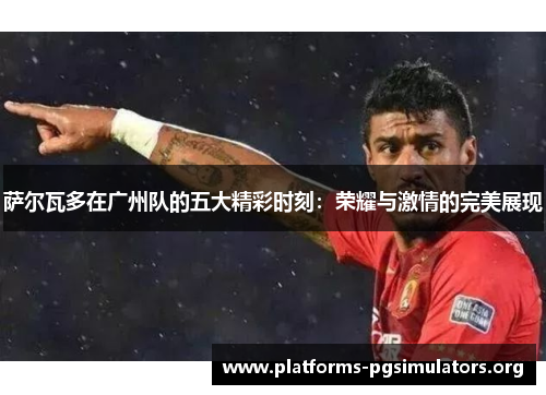萨尔瓦多在广州队的五大精彩时刻：荣耀与激情的完美展现