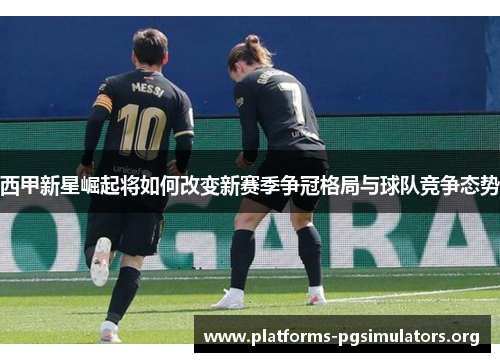 西甲新星崛起将如何改变新赛季争冠格局与球队竞争态势