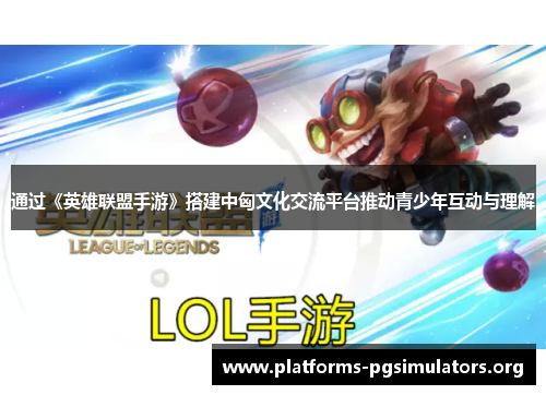 通过《英雄联盟手游》搭建中匈文化交流平台推动青少年互动与理解