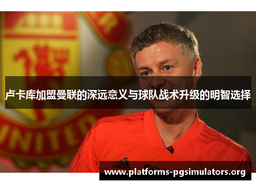 卢卡库加盟曼联的深远意义与球队战术升级的明智选择