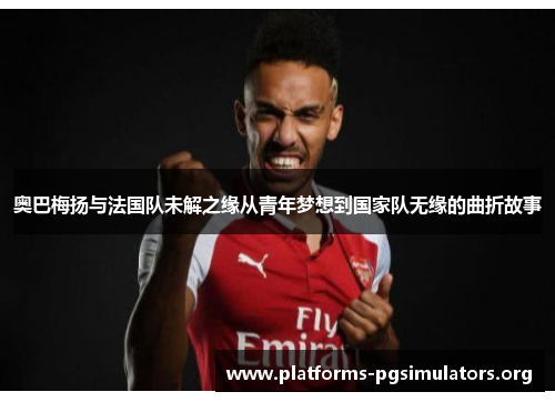 奥巴梅扬与法国队未解之缘从青年梦想到国家队无缘的曲折故事