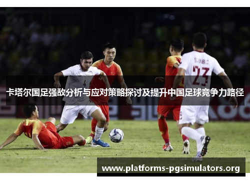 卡塔尔国足强敌分析与应对策略探讨及提升中国足球竞争力路径