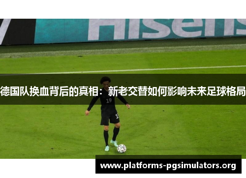 德国队换血背后的真相:新老交替如何影响未来足球格局 德国队换血背后的真相:新老交替如何影响未来足球格局
