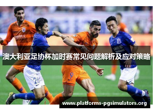 澳大利亚足协杯加时赛常见问题解析及应对策略