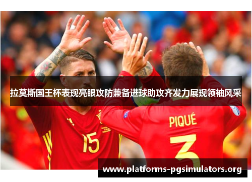 拉莫斯国王杯表现亮眼攻防兼备进球助攻齐发力展现领袖风采