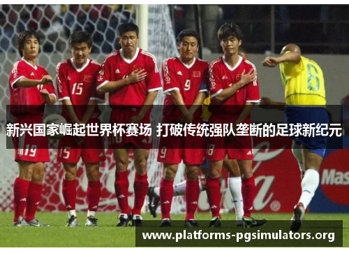 新兴国家崛起世界杯赛场 打破传统强队垄断的足球新纪元