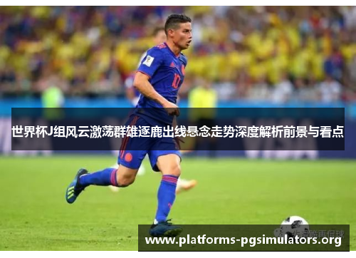 世界杯J组风云激荡群雄逐鹿出线悬念走势深度解析前景与看点